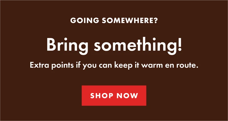 GOING SOMEWHERE? Bring something! Extra points if you can keep it warm en route. Shop Now.