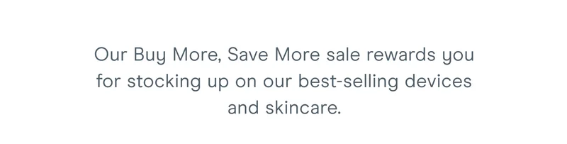 Our Buy More, Save More sale rewards you for stocking up on our best-selling devices and skincare.