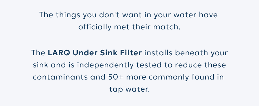 The LARQ Under Sink Filter is independently tested to reduce these contaminants and 50+ more commonly found in tap water.