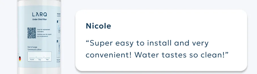 Nicole “Super easy to install and very convenient! Water tastes so clean!”