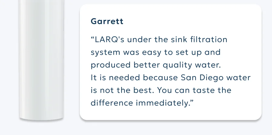 Garrett “LARQ's under the sink filtration system was easy to set up and produced better quality water.  It is needed because San Diego water is not the best. You can taste the difference immediately.”