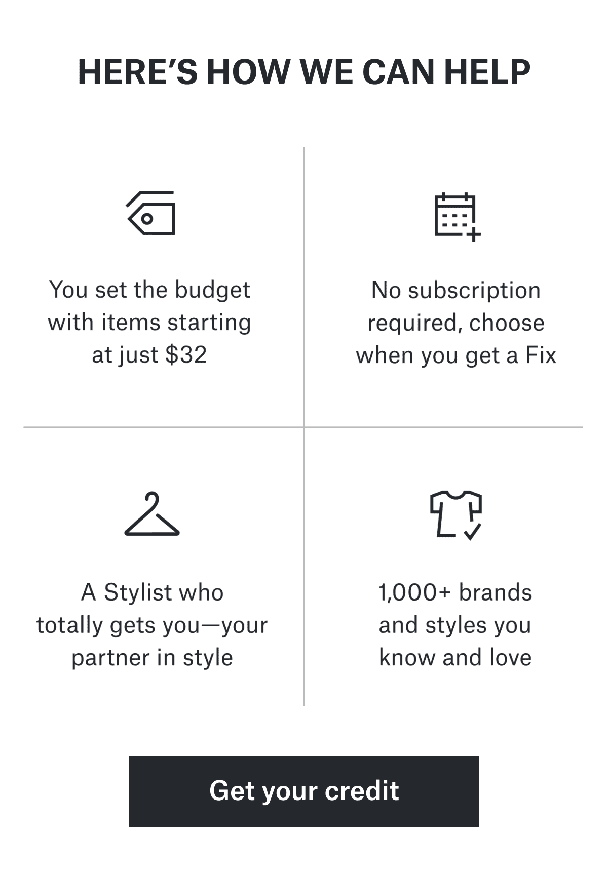HERE’S HOW WE CAN HELP
&nbsp;&nbsp;&nbsp;&nbsp;&nbsp;&nbsp;&nbsp;&nbsp;&nbsp;&nbsp;&nbsp;&nbsp;&nbsp;&nbsp;&nbsp;&nbsp;&nbsp;&nbsp;&nbsp;&nbsp;&nbsp;&nbsp;&nbsp;&nbsp;&nbsp;&nbsp;&nbsp;&nbsp;&nbsp;&nbsp;&nbsp;&nbsp;&nbsp;&nbsp;&nbsp;&nbsp;&nbsp;&nbsp;&nbsp;&nbsp;&nbsp;&nbsp;&nbsp;&nbsp;&nbsp;&nbsp;&nbsp;&nbsp;&nbsp;&nbsp;&nbsp;&nbsp;&nbsp;&nbsp;&nbsp;&nbsp;&nbsp; You&nbsp;set&nbsp;the&nbsp;budget&nbsp;with items&nbsp;starting&nbsp;at&nbsp;just&nbsp;$32
&nbsp;&nbsp;&nbsp;&nbsp;&nbsp;&nbsp;&nbsp;&nbsp;&nbsp;&nbsp;&nbsp;&nbsp;&nbsp;&nbsp;&nbsp;&nbsp;&nbsp;&nbsp;&nbsp;&nbsp;&nbsp;&nbsp;&nbsp;&nbsp;&nbsp;&nbsp;&nbsp;&nbsp;&nbsp;&nbsp;&nbsp;&nbsp;&nbsp;&nbsp;&nbsp;&nbsp;&nbsp;&nbsp;&nbsp;&nbsp;&nbsp;&nbsp;&nbsp;&nbsp;&nbsp;&nbsp;&nbsp;&nbsp;&nbsp;&nbsp;&nbsp;&nbsp;&nbsp;&nbsp;&nbsp;&nbsp;&nbsp; No&nbsp;subscription&nbsp;required, choose&nbsp;when&nbsp;you&nbsp;get&nbsp;a&nbsp;Fix
&nbsp;&nbsp;&nbsp;&nbsp;&nbsp;&nbsp;&nbsp;&nbsp;&nbsp;&nbsp;&nbsp;&nbsp;&nbsp;&nbsp;&nbsp;&nbsp;&nbsp;&nbsp;&nbsp;&nbsp;&nbsp;&nbsp;&nbsp;&nbsp;&nbsp;&nbsp;&nbsp;&nbsp;&nbsp;&nbsp;&nbsp;&nbsp;&nbsp;&nbsp;&nbsp;&nbsp;&nbsp;&nbsp;&nbsp;&nbsp;&nbsp;&nbsp;&nbsp;&nbsp;&nbsp;&nbsp;&nbsp;&nbsp;&nbsp;&nbsp;&nbsp;&nbsp;&nbsp;&nbsp;&nbsp;&nbsp;&nbsp; A&nbsp;Stylist&nbsp;who&nbsp;totally&nbsp;gets&nbsp;you— your&nbsp;partner&nbsp;in&nbsp;style
&nbsp;&nbsp;&nbsp;&nbsp;&nbsp;&nbsp;&nbsp;&nbsp;&nbsp;&nbsp;&nbsp;&nbsp;&nbsp;&nbsp;&nbsp;&nbsp;&nbsp;&nbsp;&nbsp;&nbsp;&nbsp;&nbsp;&nbsp;&nbsp;&nbsp;&nbsp;&nbsp;&nbsp;&nbsp;&nbsp;&nbsp;&nbsp;&nbsp;&nbsp;&nbsp;&nbsp;&nbsp;&nbsp;&nbsp;&nbsp;&nbsp;&nbsp;&nbsp;&nbsp;&nbsp;&nbsp;&nbsp;&nbsp;&nbsp;&nbsp;&nbsp;&nbsp;&nbsp;&nbsp;&nbsp;&nbsp;&nbsp; 1,000+&nbsp;brands&nbsp;and&nbsp;styles you&nbsp;know&nbsp;and&nbsp;love
&nbsp;&nbsp;&nbsp;&nbsp;&nbsp;&nbsp;&nbsp;&nbsp;&nbsp;&nbsp;&nbsp;&nbsp;&nbsp;&nbsp;&nbsp;&nbsp;&nbsp;&nbsp;&nbsp;&nbsp;&nbsp;&nbsp;&nbsp;&nbsp;&nbsp;&nbsp;&nbsp;&nbsp;&nbsp;&nbsp;&nbsp;&nbsp;&nbsp;&nbsp;&nbsp;&nbsp;&nbsp;&nbsp;&nbsp;&nbsp;&nbsp;&nbsp;&nbsp;&nbsp;&nbsp;&nbsp;&nbsp;&nbsp;&nbsp;&nbsp;&nbsp;&nbsp;&nbsp;&nbsp;&nbsp;&nbsp;&nbsp; Get&nbsp;your&nbsp;credit