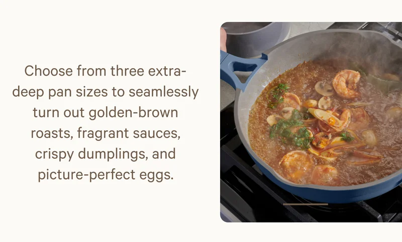Choose from three extra-deep pan sizes to seamlessly turn out golden-brown roasts, fragrant sauces, crispy dumplings, and picture-perfect eggs.