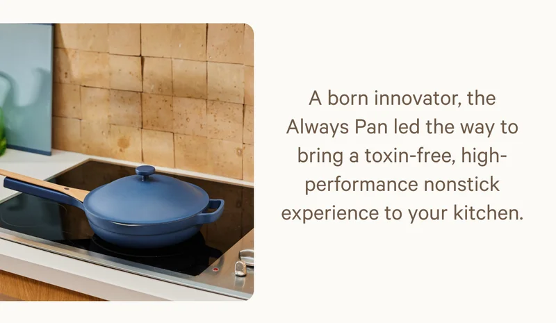 A born innovator, the Always Pan led the way to bring a toxin-free, high-performance nonstick experience to your kitchen.