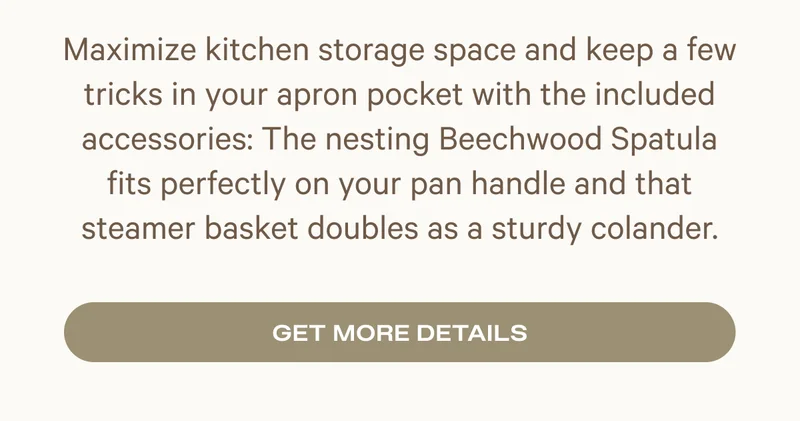 Maximize kitchen storage space and keep a few tricks in your apron pocket with the included accessories: The nesting Beechwood Spatula fits perfectly on your pan handle and that steamer basket doubles as a sturdy colander.