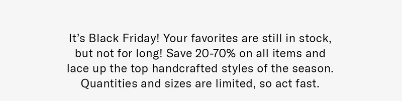 It’s Black Friday! Your favorites are still in stock, but not for long! Save 20-70% on all items and lace up the top handcrafted styles of the season. Quantities and sizes are limited, so act fast.