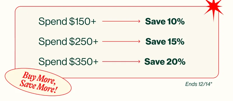 Buy More, Save More! Spend $150+ Save 10%.Spend $250+ Save 15%. Spend $350+ Save 20%. ENDS 12/14*
