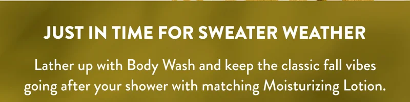 JUST IN TIME FOR SWATER WEATHER | Lather up with body wash and keep the classic fall vibes going after your shower with matching Moisturizing Lotion.