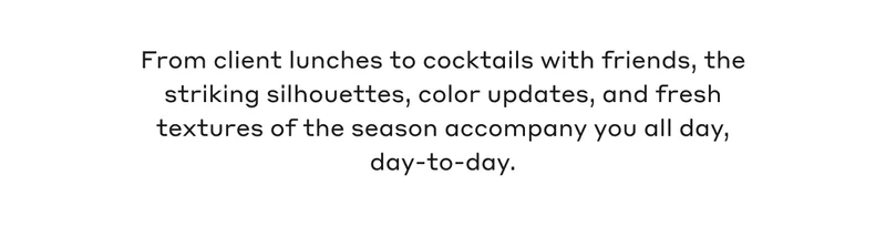 From client lunches to cocktails with friends, the striking silhouettes, color updates, and fresh textures of the season accompany you all day, day-to-day.