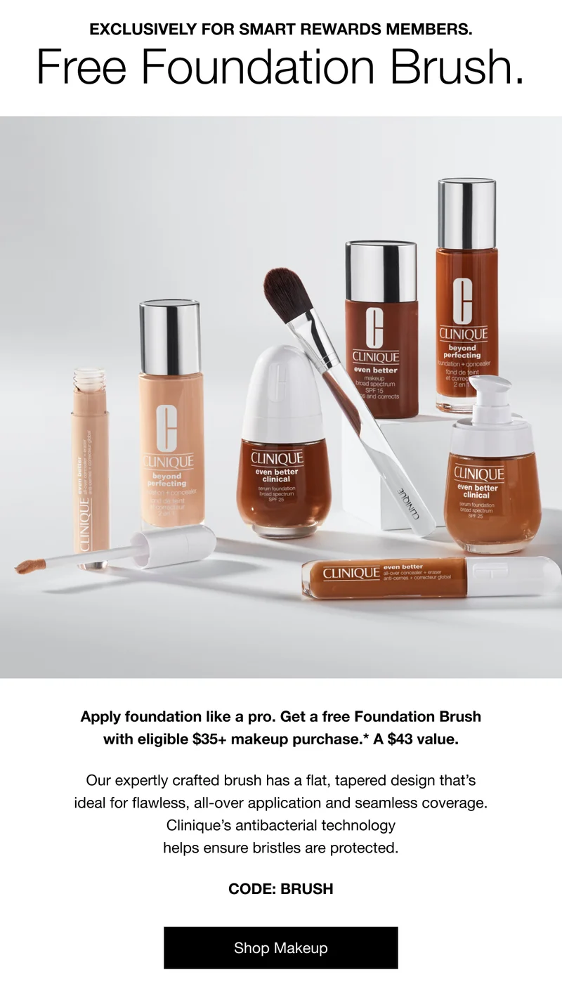 Exclusively for Smart Rewards members. Free Foundation Brush. Apply foundation like a pro. Get a free Foundation Brush with eligible $35+ makeup purchase.* A $43 value. Our expertly crafted brush has a flat, tapered design that’s ideal for flawless, all-over application and seamless coverage. Clinique’s antibacterial technology helps ensure bristles are protected. | CODE: discount code | Shop Makeup