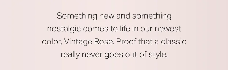 Something new and something nostalgic comes to life in our newest color, Vintage Rose. Proof that a classic really never goes out of style.