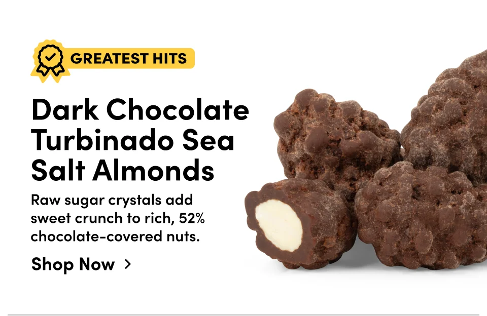 Dark Chocolate Turbinado Sea Salt Almonds Raw sugar crystals add sweet crunch to rich, 52% chocolate-covered nuts. Create with Al Shop Now ›
