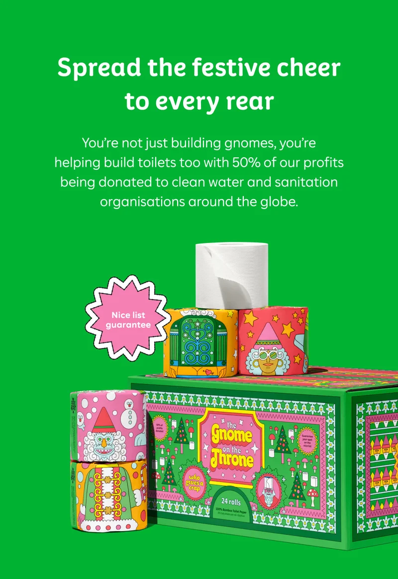 Spread the festive cheer with every rear&nbsp;  You’re not just building gnomes, you’re helping build toilets too with 50% of our profits being donated to clean water and sanitation organisations around the globe.&nbsp;  Nice list guarantee