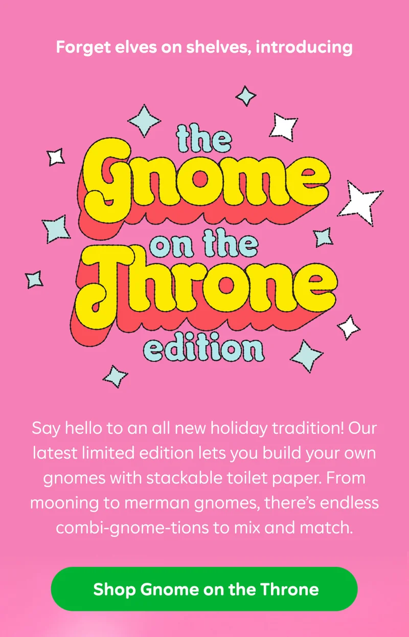 Forget elves on shelves, introducing  The Gnome on the Throne Edition  Say hello to an all new holiday tradition! Our latest limited edition lets you build your own gnomes with stackable toilet paper. From mooning to merman gnomes, there’s endless combi-gnome-tions to mix and match.  Button: Shop Gnome on the Throne