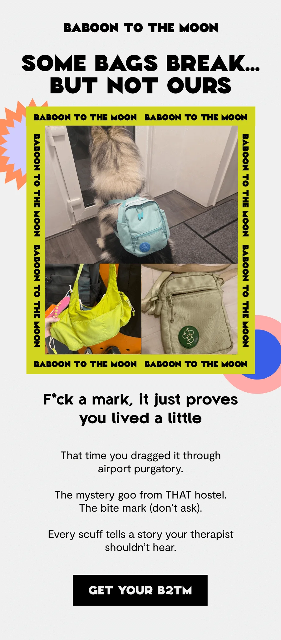 Some bags break…but not ours  F*ck a mark, it just proves you lived a little  That time you dragged it through airport purgatory. The mystery goo from THAT hostel. The bite mark (don’t ask). Every scuff tells a story your therapist shouldn’t hear.
