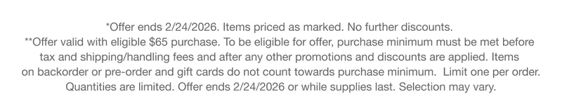 *Offer ends 2/24/2026. Items priced as marked. No further discounts. | **Offer valid with eligible $65 purchase. To be eligible for offer, purchase minimum must be met before tax and shipping/handling fees and after any other promotions and discounts are applied. Items on backorder or pre-order and gift cards do not count towards purchase minimum. Limit one per order. Quantities are limited. Offer ends 2/24/2026 or while supplies last. Selection may vary.