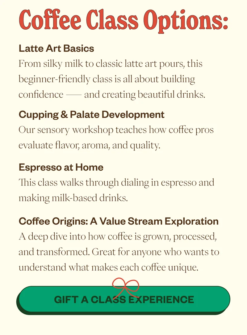 Coffee Class Options Latte Art Basics From silky milk to classic latte art pours, this beginner-friendly class is all about building confidence — and creating beautiful drinks. Cupping & Palate Development Our sensory workshop teaches how coffee pros evaluate flavor, aroma, and quality. Espresso at Home This class walks through dialing in espresso and making milk-based drinks. Coffee Origins: A Value Stream Exploration A deep dive into how coffee is grown, processed, and transformed. Great for anyone who wants to understand what makes each coffee unique. CTA: Gift a Class Experience Coffee Class Options Latte Art Basics From silky milk to classic latte art pours, this beginner-friendly class is all about building confidence — and creating beautiful drinks. Cupping & Palate Development Our sensory workshop teaches how coffee pros evaluate flavor, aroma, and quality. Espresso at Home This class walks through dialing in espresso and making milk-based drinks. Coffee Origins: A Value Stream Exploration A deep dive into how coffee is grown, processed, and transformed. Great for anyone who wants to understand what makes each coffee unique. CTA: Gift a Class Experience