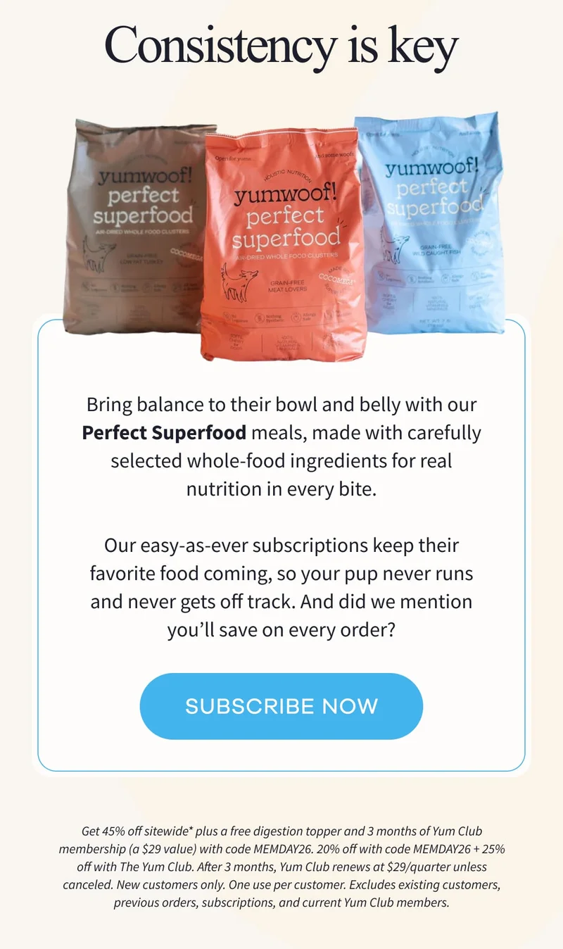 CONSISTENCY IS KEY | Bring balance to their bowl and belly with our Perfect Superfood meals, made with carefully selected whole-food ingredients for real nutrition in every bite.  Our easy-as-ever subscriptions keep their favorite food coming, so your pup never runs and never gets off track. And did we mention you’ll save on every order? | SUBSCRIBE NOW | Get 45% off sitewide* plus a free digestion topper and 3 months of Yum Club membership (a $29 value) with code MEMDAY26. 20% off with code MEMDAY26 + 25% off with The Yum Club. After 3 months, Yum Club renews at $29/quarter unless canceled. New customers only. One use per customer. Excludes existing customers, previous orders, subscriptions, and current Yum Club members.