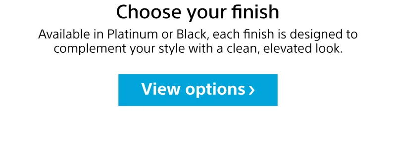 Choose your finish | Available in Platinum or Black, each finish is designed to complement your style with a clean, elevated look. View options