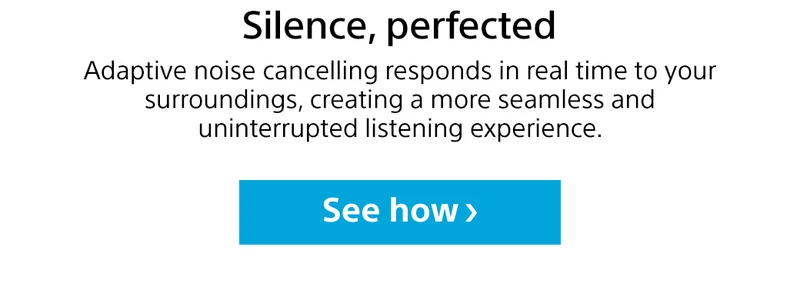 Silence, perfected | Adaptive noise cancelling responds in real time to your surroundings, creating a more seamless and uninterrupted listening experience. See how