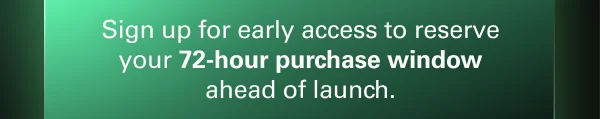 Sign up for early access to reserve your 72-hour purchase window ahead of launch.