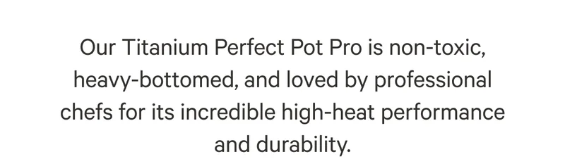 Our Titanium Perfect Pot Pro is non-toxic, heavy-bottomed, and loved by professional chefs for its incredible high-heat performance and durability.