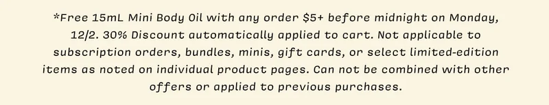 *Free 15mL Mini Body Oil with any order $5+ before midnight on Monday, 12/2. 30% Discount automatically applied to cart. Not applicable to subscription orders, bundles, minis, gift cards, or select limited-edition items as noted on individual product pages. Can not be combined with other offers or applied to previous purchases.