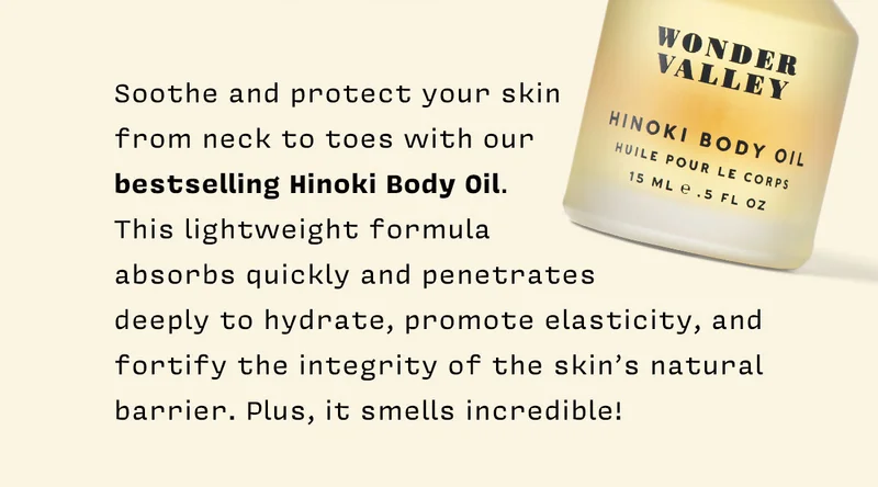 Soothe and protect your skin from neck to toes with our bestselling Hinoki Body Oil. This lightweight formula absorbs quickly and penetrates deeply to hydrate, promote elasticity, and fortify the integrity of the skin’s natural barrier. Plus, it smells incredible!