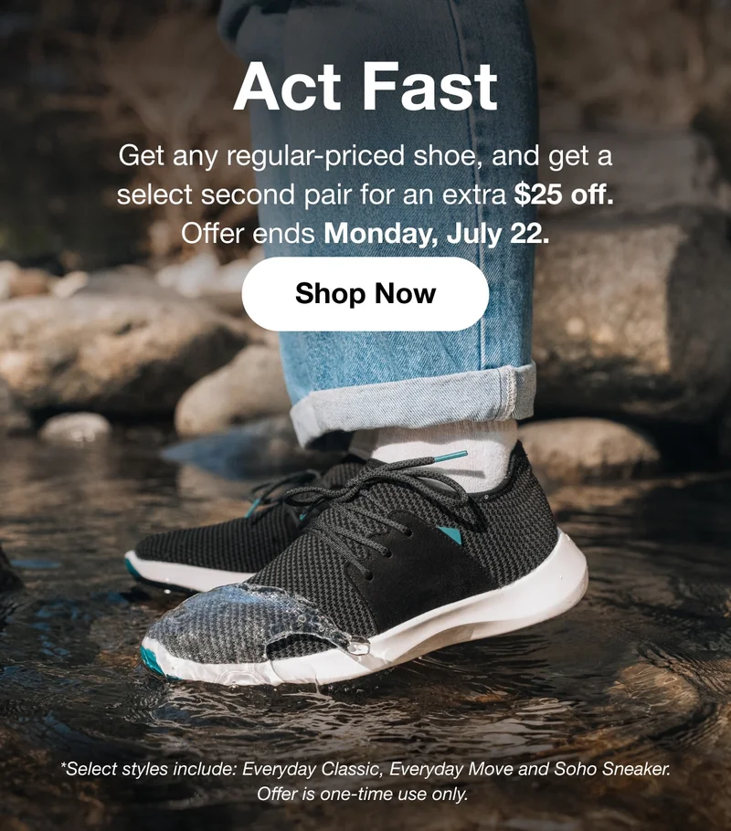 Act Fast. Get any regular-priced shoe, and get a select second pair for an extra $25 off. Offer ends Monday, July 22. Shop Now. *Select styles include: Everyday Classic, Everyday Move and Soho Sneaker. Offer is one-time use only.