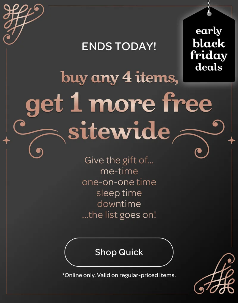 Ends today - Buy any 4 items, get 1 more free sitewide - Shop quick - *Online only. Valid on regular-priced items.