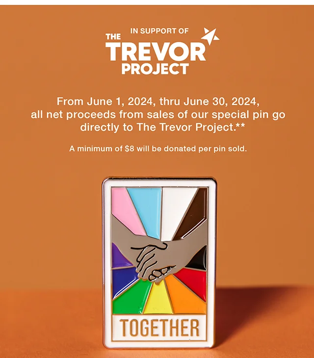 In Support of The Trevor Project. From June 1, 2024, thru June 30, 2024, all net proceeds from sales of our special pin go directly to The Trevor Project. A minimum of $8 will be donated per pin sold. Shop Now