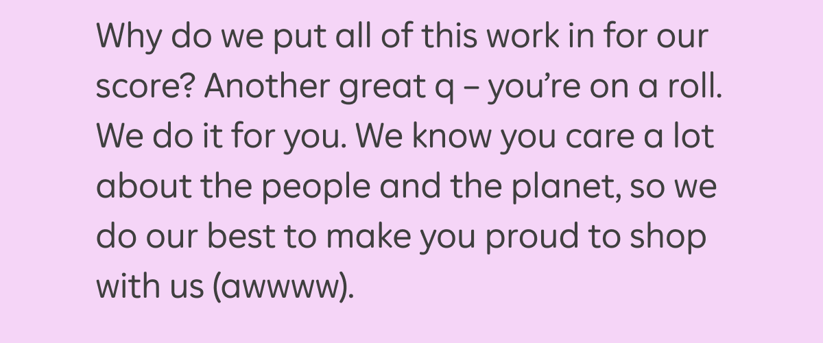 Why do we put all of this work in for our score? Another great q — you're on a roll. We do it for you. We know you care a lot about the people and the planet, so we do our best to make you proud to shop with us (awwww).