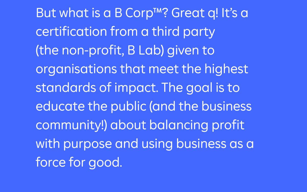 But what is a B Corp™? Great q! It's a certification from a third party (the non-profit, B Lab) given to organisations that meet the highest standards of impact. The goal is to educate the public (and the business community!) about balancing profit with purpose and using business as a force for good.