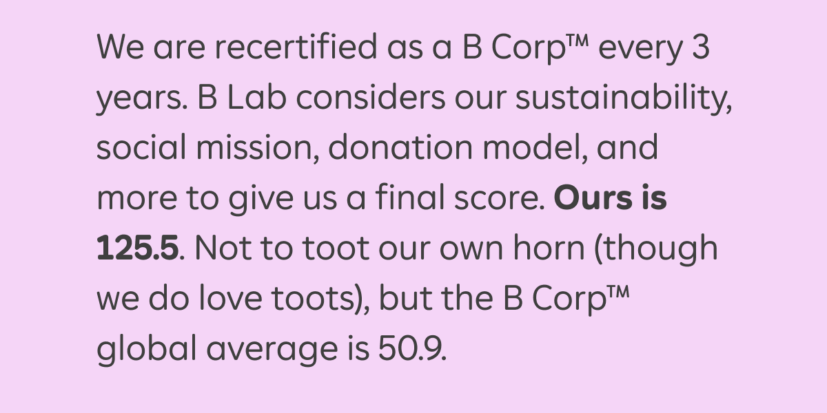 We are recertified as a B Corp™ every 3 years. B Lab considers our sustainability, social mission, donation model, and more to give us a final score. Ours is 125.5. Not to toot our own horn (though we do love toots), but the B Corp™ global average is 50.9.