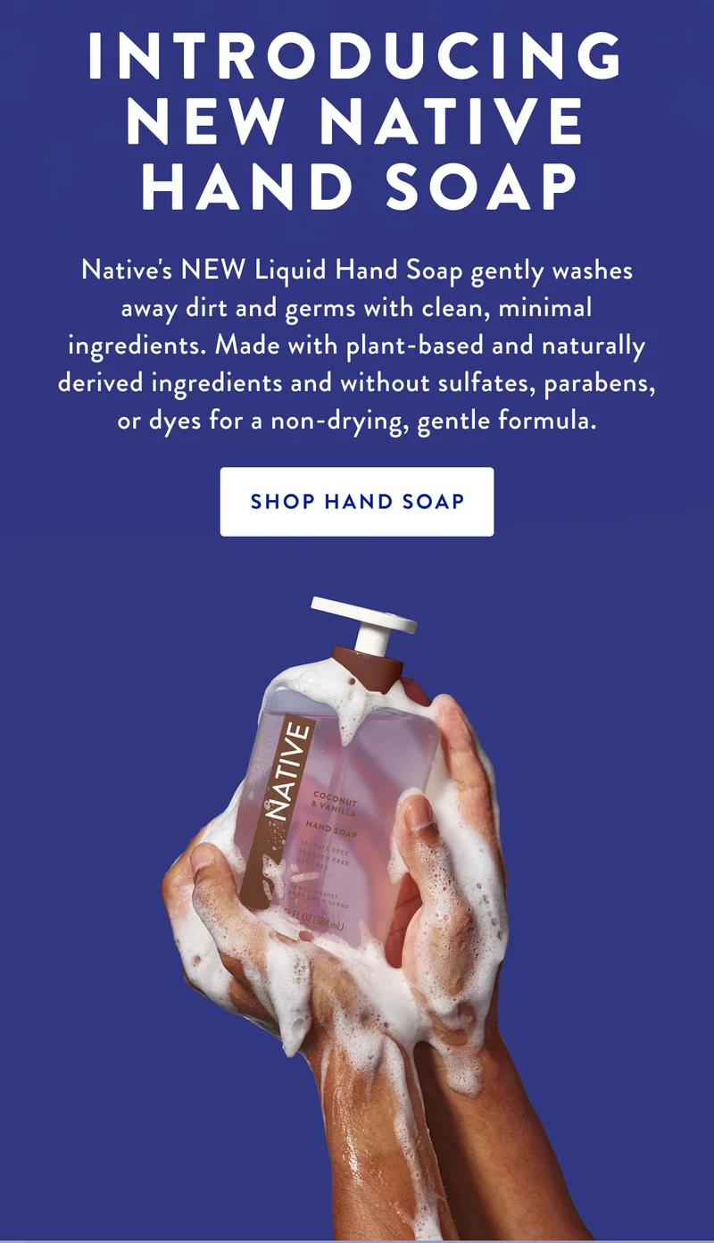 INTRODUCING NEW NATIVE HAND SOAP Native's NEW Liquid Hand Soap gently washes away dirt and germs with clean, minimal ingredients. Made with plant-based and naturally derived ingredients and without sulfates, parabens, or dyes for a non-drying, gentle formula. SHOP HAND SOAP
