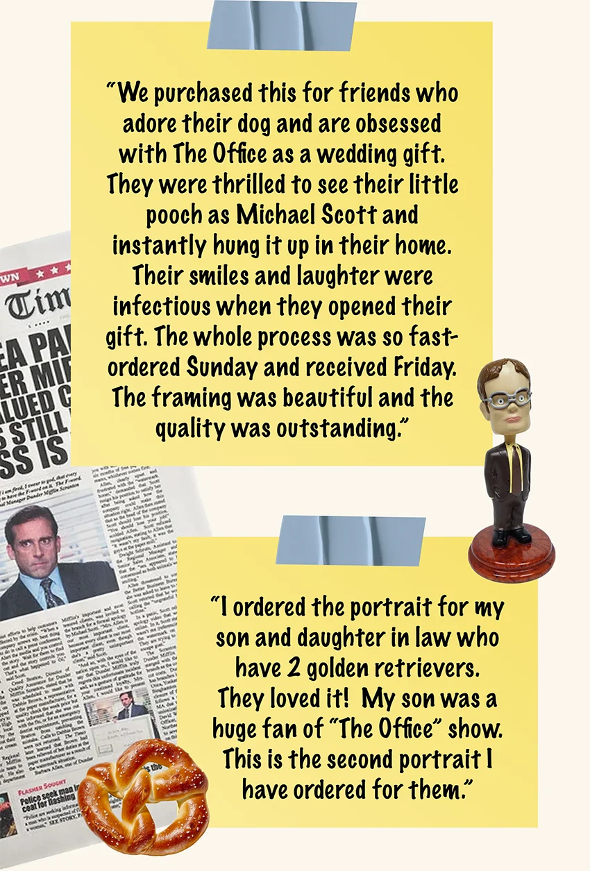 Customer refiews: "We purchased this for friends who adore their dog and are obsessed with The Office as a wedding gift. They were thrilled to see their little pooch as Michael Scott and instantly hung it up in their home. Their smiles and laughter were infectious when they opened their gift. The whole process was so fast- ordered Sunday and received Friday. The framing was beautiful and the quality was outstanding" /  "I ordered the portrait for my son and daughter in law who have 2 golden retrievers.  They loved it!  My son was a huge fan of “The Office” show.  This is the second portrait I have ordered for them."