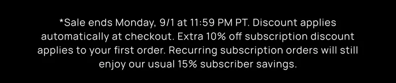 *Sale ends Monday, 9/1 at 11:59 PM PT. Discount applies automatically at checkout. Extra 10% off subscription discount applies to your first order. Recurring subscription orders will still enjoy our usual 15% subscriber savings.