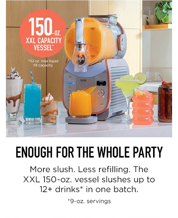 150 oz. XXL Capacity Vessel* *112 oz max liquid fill capacity. Enough for the whole party-- More slush. Less refilling. The XXL 150-oz. vessel slushes up to 12+ drinks* in one batch. *9-oz. servings.