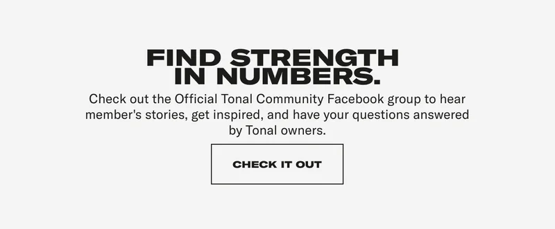 FIND STRENGTH IN NUMBERS. Check out the Official Tonal Community Facebook group to hear member's stories, get inspired, and have your questions answered by Tonal owners.