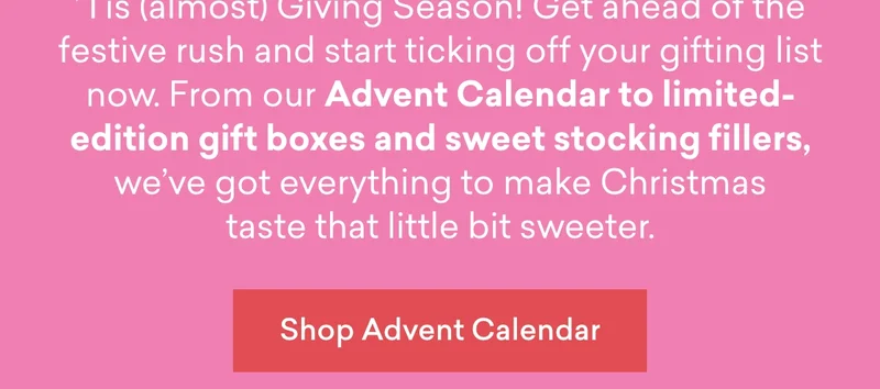 ’Tis (almost) Giving Season! Get ahead of the festive rush and start ticking off your gifting list now. From our&nbsp;Advent Calendar&nbsp;to&nbsp;limited-edition gift boxes&nbsp;and&nbsp;sweet stocking fillers, we’ve got everything to make Christmas taste that little bit sweeter.