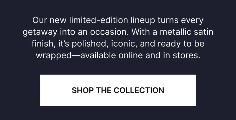 ur new limited-edition lineup turns every getaway into an occasion. With a metallic satin finish, it’s polished, iconic, and ready to be wrapped—available online and in stores.