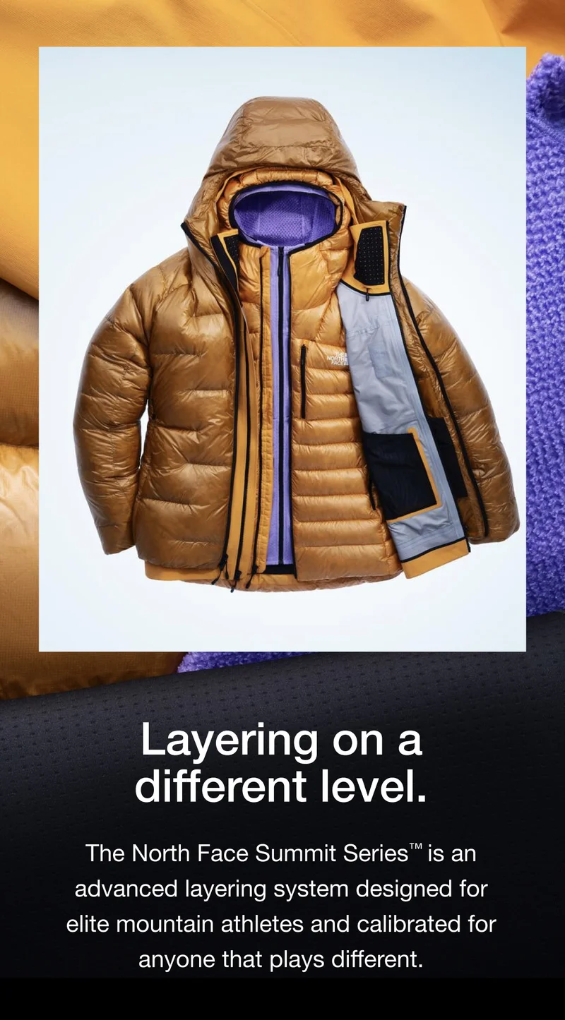 Layering on a different level. The North Face Summit Series™ is an advanced layering system designed for elite mountain athletes and calibrated for anyone that plays different.