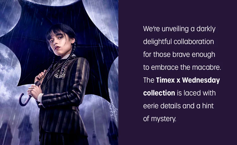 We're unveiling a darkly delightful collaboration for  those brave enough to embrace the macabre. The Timex x Wednesday collection is laced with eerie details and hint of mystery.