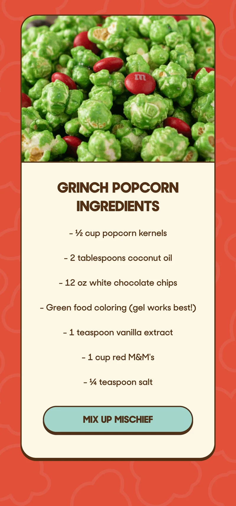 Grinch Popcorn Ingredients - ½ cup popcorn kernels - 2 tablespoons coconut oil - 12 oz white chocolate chips - Green food coloring (gel works best!) - 1 teaspoon vanilla extract - 1 cup red M&M's - ¼ teaspoon salt MIX UP MISCHIEF