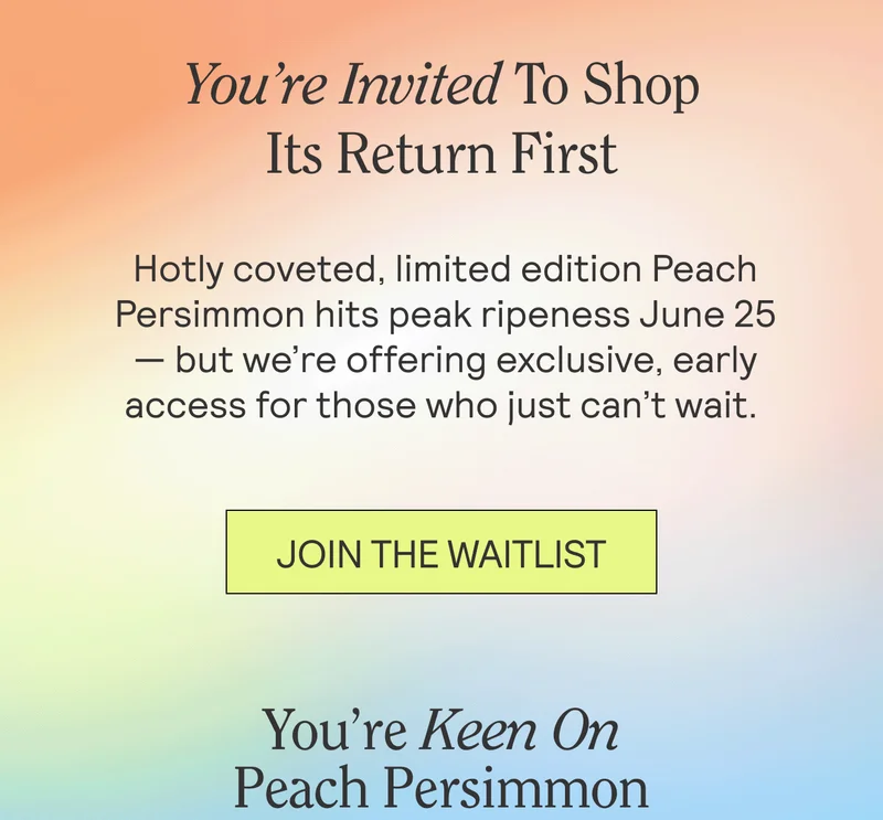 Hotly coveted, limited edition Peach Persimmon hits peak ripeness June 25 — but we’re offering exclusive, early access for those who just can’t wait.
