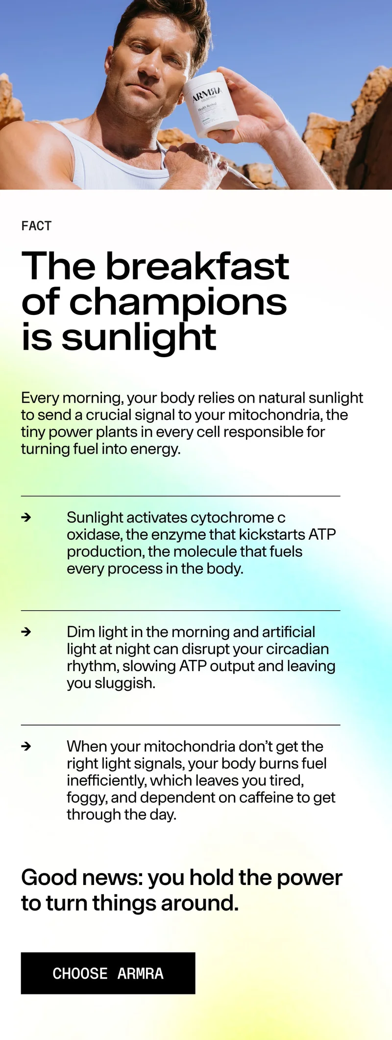 FACT The breakfast of champions is sunlight. Every morning, your body relies on natural sunlight to signal mitochondria… Sunlight activates cytochrome c oxidase… Dim light and artificial light disrupt circadian rhythm… Good news: you hold the power to tur