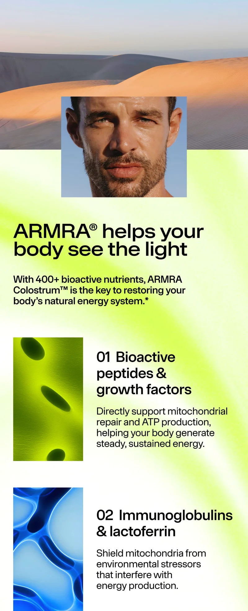 ARMRΑ® helps your body see the light. With 400+ bioactive nutrients, ARMRΑ Colostrum™ is the key to restoring your body’s natural energy system.* 01 Bioactive peptides & growth factors… 02 Immunoglobulins & lactoferrin…
