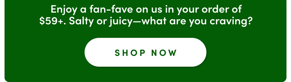Enjoy a fan-fave on us in your order of $59+. Salty or juicy-what are you craving; Shop now