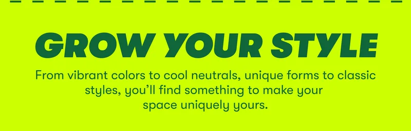 GROW YOUR STYLE From vibrant colors to cool neutrals, unique forms to classic styles you’ll find something to make your space uniquely yours.
