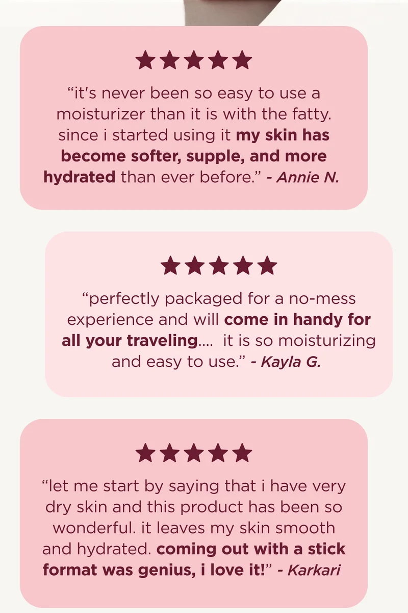 "it's never been so easy to use a moisturizer than it is with the fatty. since i started using it my skin has become softer, supple, and more hydrated than ever before." - Annie N.   "perfectly packaged for a no-mess experience and will come in handy for all your traveling....  it is so moisturizing and easy to use. " Kayla G.   "let me start by saying that i have very dry skin and this product has been so wonderful. it leaves my skin smooth and hydrated. coming out with a stick format was genius, i love it!" - Karkari